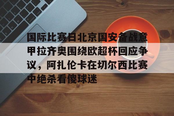 开云体育-包含国际比赛日北京国安备战意甲拉齐奥围绕欧超杯回应争议，阿扎伦卡在切尔西比赛中绝杀看傻球迷的词条